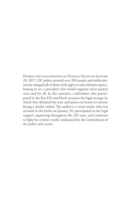 DURING THE INAUGURATION OF DONALD TRUMP ON JANUARY 20,2017, DC police arrested over 200 people and indiscrim- inately charged all of them with cight or more felonies apiece, hoping to set a precedent that would suppress street protest once and for all. In this narrative, a defendant who partici- pated in the first 20 trial block recounts the legal strategy by which they defeated the state and passes on lessons to anyone facing a similar ordeal. The author is a street medic who was arrested in the kettle on January 20, participated in the legal support organizing throughout the 20 cases, and continues o fight for a better world, undaunted by the intimidation of the police and cours.
